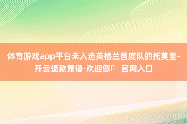 体育游戏app平台未入选英格兰国度队的托莫里-开云提款靠谱·欢迎您✅ 官网入口