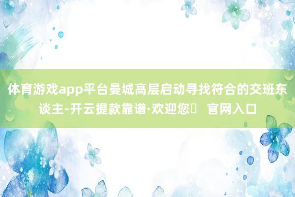 体育游戏app平台曼城高层启动寻找符合的交班东谈主-开云提款靠谱·欢迎您✅ 官网入口