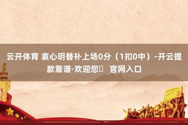 云开体育 袁心玥替补上场0分（1扣0中）-开云提款靠谱·欢迎您✅ 官网入口