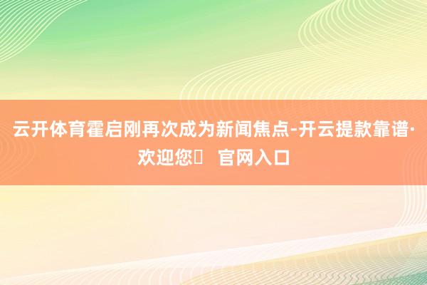 云开体育霍启刚再次成为新闻焦点-开云提款靠谱·欢迎您✅ 官网入口