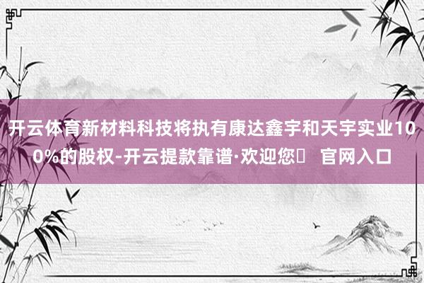 开云体育新材料科技将执有康达鑫宇和天宇实业100%的股权-开云提款靠谱·欢迎您✅ 官网入口