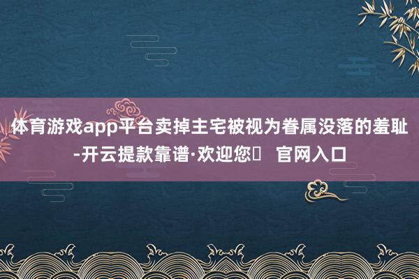 体育游戏app平台卖掉主宅被视为眷属没落的羞耻-开云提款靠谱·欢迎您✅ 官网入口