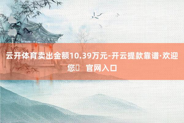 云开体育卖出金额10.39万元-开云提款靠谱·欢迎您✅ 官网入口