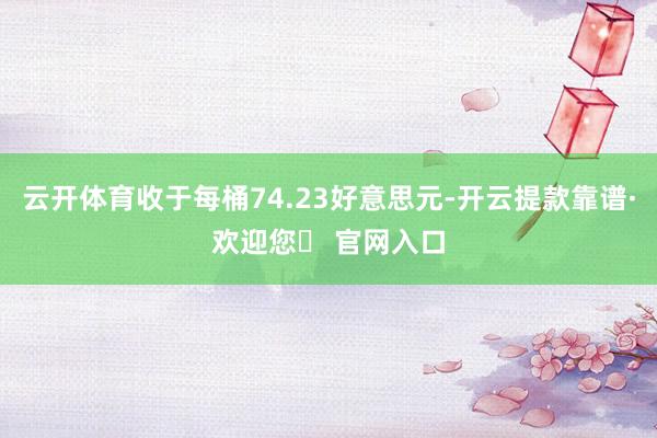 云开体育收于每桶74.23好意思元-开云提款靠谱·欢迎您✅ 官网入口