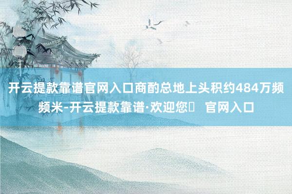 开云提款靠谱官网入口商酌总地上头积约484万频频米-开云提款靠谱·欢迎您✅ 官网入口