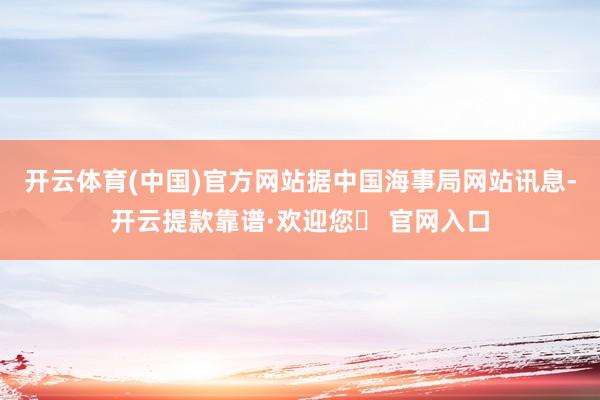 开云体育(中国)官方网站据中国海事局网站讯息-开云提款靠谱·欢迎您✅ 官网入口