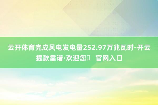 云开体育完成风电发电量252.97万兆瓦时-开云提款靠谱·欢迎您✅ 官网入口