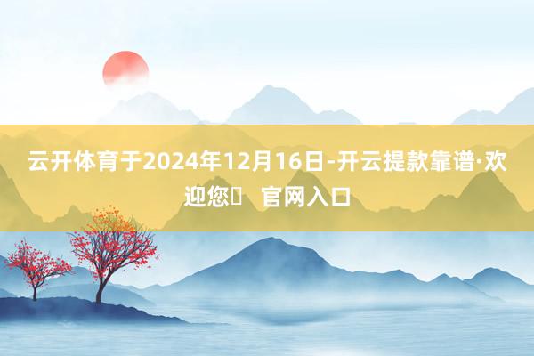 云开体育于2024年12月16日-开云提款靠谱·欢迎您✅ 官网入口