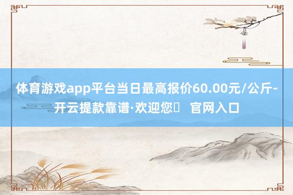 体育游戏app平台当日最高报价60.00元/公斤-开云提款靠谱·欢迎您✅ 官网入口