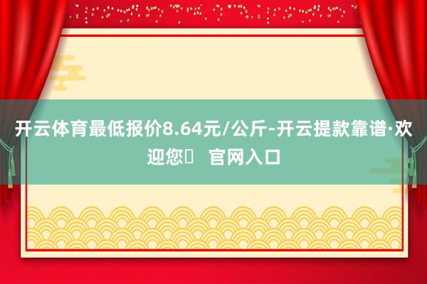 开云体育最低报价8.64元/公斤-开云提款靠谱·欢迎您✅ 官网入口