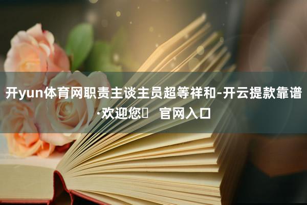 开yun体育网职责主谈主员超等祥和-开云提款靠谱·欢迎您✅ 官网入口