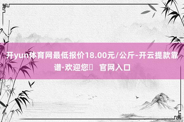 开yun体育网最低报价18.00元/公斤-开云提款靠谱·欢迎您✅ 官网入口