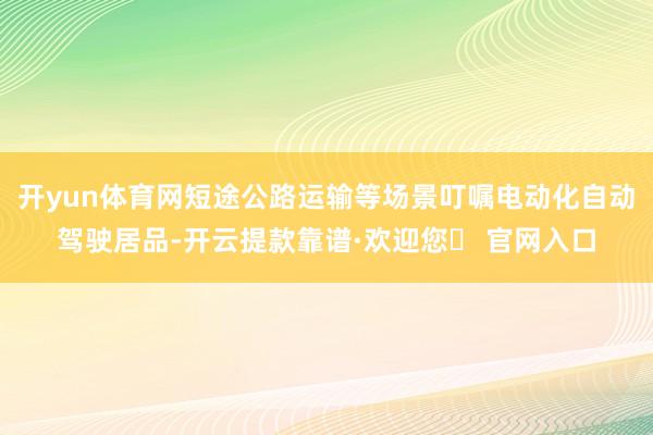 开yun体育网短途公路运输等场景叮嘱电动化自动驾驶居品-开云提款靠谱·欢迎您✅ 官网入口