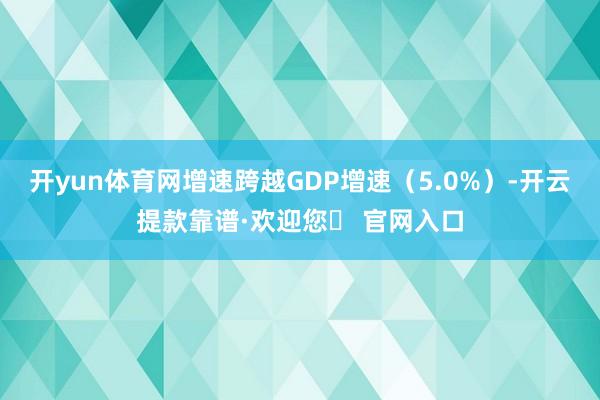 开yun体育网增速跨越GDP增速（5.0%）-开云提款靠谱·欢迎您✅ 官网入口