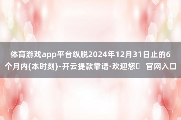 体育游戏app平台纵脱2024年12月31日止的6个月内(本时刻)-开云提款靠谱·欢迎您✅ 官网入口